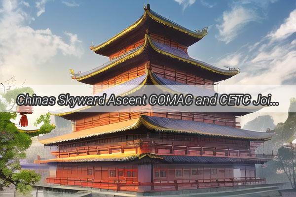 Chinas Skyward Ascent COMAC and CETC Join Forces for CuttingEdge Aviation Innovation